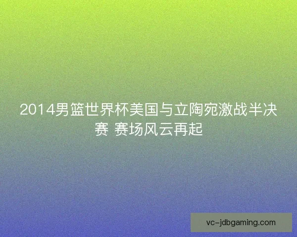 2014男篮世界杯美国与立陶宛激战半决赛 赛场风云再起