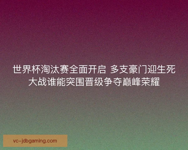 世界杯淘汰赛全面开启 多支豪门迎生死大战谁能突围晋级争夺巅峰荣耀